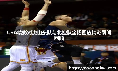 CBA精彩对决山东队与北控队全场回放精彩瞬间回顾